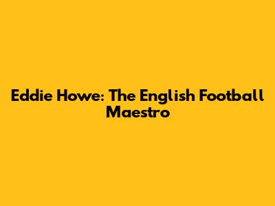 Eddie Howe: The English Football Maestro