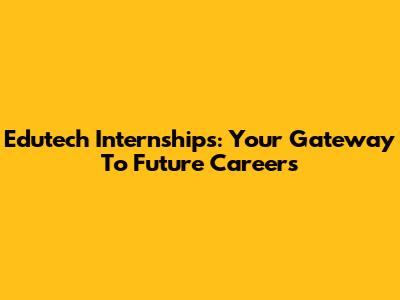 Edutech Internships: Your Gateway To Future Careers