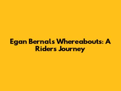 Egan Bernal's Whereabouts: A Rider's Journey