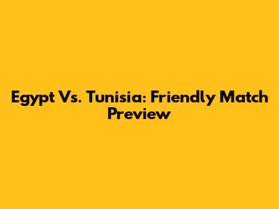 Egypt Vs. Tunisia: Friendly Match Preview