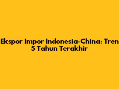 Ekspor Impor Indonesia-China: Tren 5 Tahun Terakhir