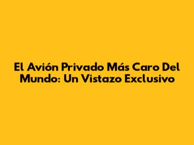 El Avión Privado Más Caro Del Mundo: Un Vistazo Exclusivo