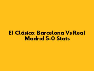 El Clásico: Barcelona Vs Real Madrid 5-0 Stats