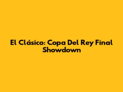 El Clásico: Copa Del Rey Final Showdown