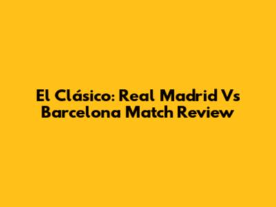 El Clásico: Real Madrid Vs Barcelona Match Review