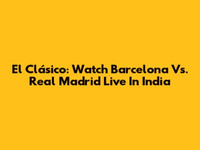 El Clásico: Watch Barcelona Vs. Real Madrid Live In India