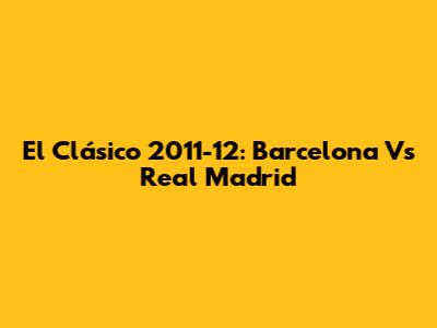 El Clásico 2011-12: Barcelona Vs Real Madrid