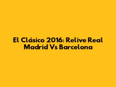 El Clásico 2016: Relive Real Madrid Vs Barcelona