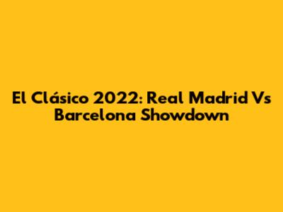 El Clásico 2022: Real Madrid Vs Barcelona Showdown