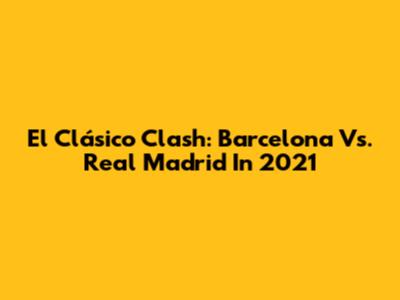 El Clásico Clash: Barcelona Vs. Real Madrid In 2021