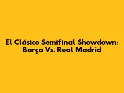 El Clásico Semifinal Showdown: Barça Vs. Real Madrid