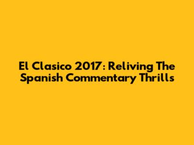 El Clasico 2017: Reliving The Spanish Commentary Thrills