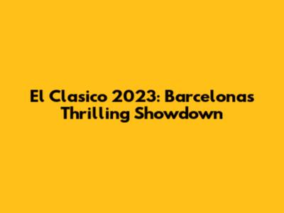 El Clasico 2023: Barcelona's Thrilling Showdown