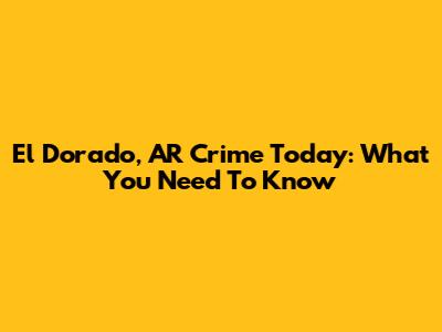 El Dorado, AR Crime Today: What You Need To Know