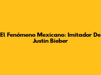 El Fenómeno Mexicano: Imitador De Justin Bieber