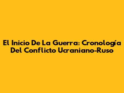 El Inicio De La Guerra: Cronología Del Conflicto Ucraniano-Ruso