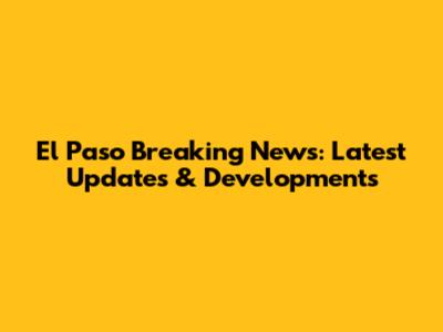 El Paso Breaking News: Latest Updates & Developments