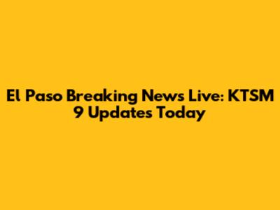 El Paso Breaking News Live: KTSM 9 Updates Today