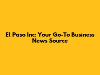 El Paso Inc: Your Go-To Business News Source