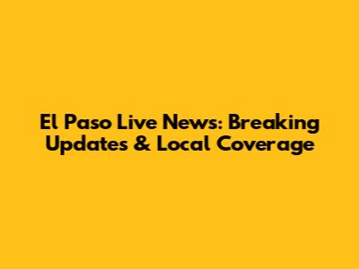 El Paso Live News: Breaking Updates & Local Coverage