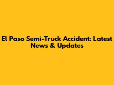 El Paso Semi-Truck Accident: Latest News & Updates