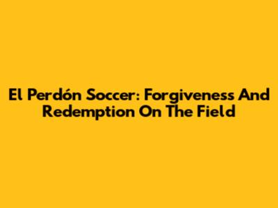 El Perdón Soccer: Forgiveness And Redemption On The Field