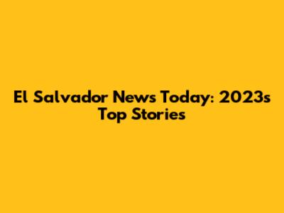 El Salvador News Today: 2023's Top Stories