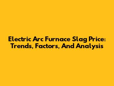 Electric Arc Furnace Slag Price: Trends, Factors, And Analysis