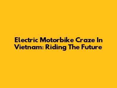 Electric Motorbike Craze In Vietnam: Riding The Future