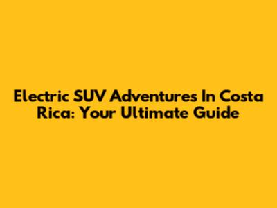 Electric SUV Adventures In Costa Rica: Your Ultimate Guide