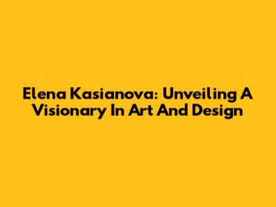 Elena Kasianova: Unveiling A Visionary In Art And Design