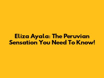 Eliza Ayala: The Peruvian Sensation You Need To Know!