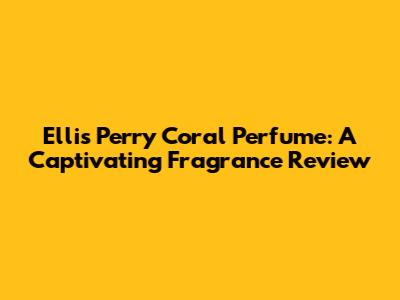 Ellis Perry Coral Perfume: A Captivating Fragrance Review