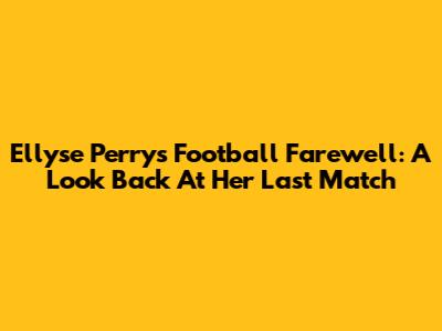 Ellyse Perry's Football Farewell: A Look Back At Her Last Match