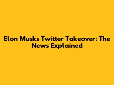 Elon Musk's Twitter Takeover: The News Explained