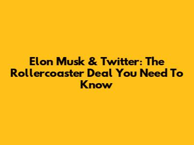 Elon Musk & Twitter: The Rollercoaster Deal You Need To Know