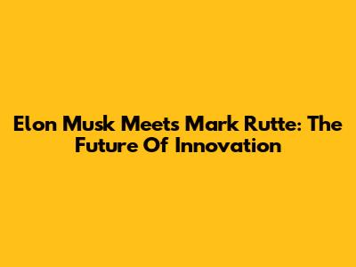 Elon Musk Meets Mark Rutte: The Future Of Innovation