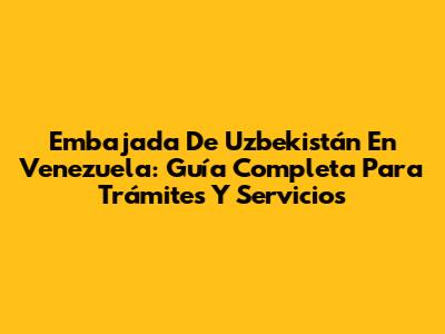 Embajada De Uzbekistán En Venezuela: Guía Completa Para Trámites Y Servicios