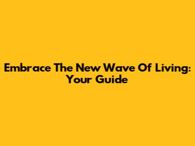 Embrace The New Wave Of Living: Your Guide
