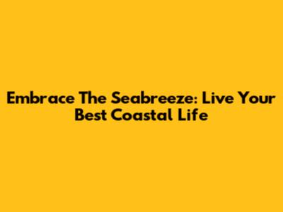 Embrace The Seabreeze: Live Your Best Coastal Life