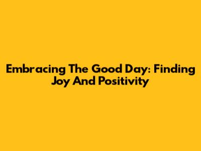 Embracing The Good Day: Finding Joy And Positivity