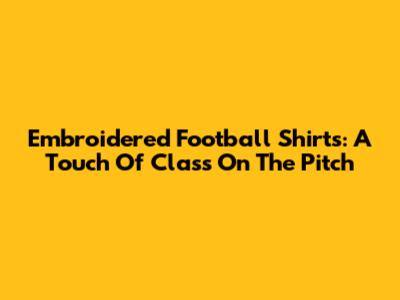 Embroidered Football Shirts: A Touch Of Class On The Pitch