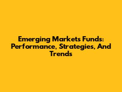 Emerging Markets Funds: Performance, Strategies, And Trends