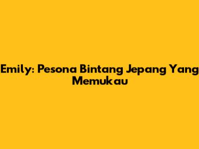 Emily: Pesona Bintang Jepang Yang Memukau