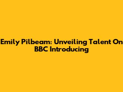 Emily Pilbeam: Unveiling Talent On BBC Introducing