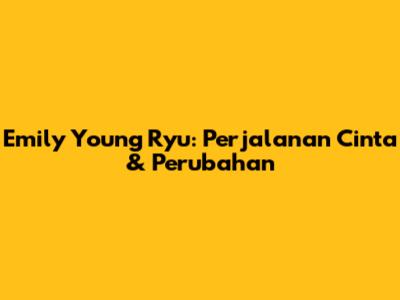 Emily Young Ryu: Perjalanan Cinta & Perubahan