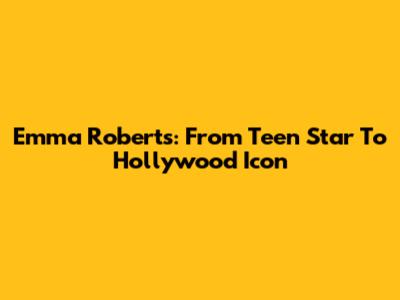 Emma Roberts: From Teen Star To Hollywood Icon