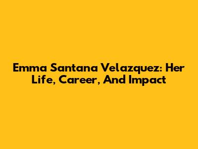 Emma Santana Velazquez: Her Life, Career, And Impact