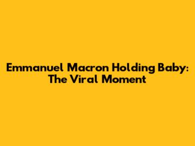 Emmanuel Macron Holding Baby: The Viral Moment