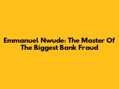 Emmanuel Nwude: The Master Of The Biggest Bank Fraud